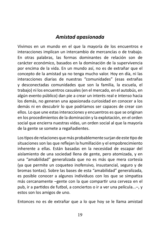 Amistad apasionada  Vivimos en un mundo en el que la mayorfa de los encuentros e interacciones implican un intercambio de mercancias o de trabajo. En otras palabras, las formas dominantes de relacién son de carécter economico, basados en la dominacién de la supervivencia por encima de la vida. En un mundo asi, no es de extrafiar que el concepto de la amistad ya no tenga mucho valor. Hoy en dia, ni las interacciones diarias de nuestras “comunidades” (esas extrafias y desconectadas comunidades que son la familia, la escuela, el trabajo) ni los encuentros casuales (en el mercado, en el autobis, en algin evento publico) dan pie a crear un interés real e intenso hacia los demas, no generan una apasionada curiosidad en conocer a los demis ni en descubrir lo que podriamos ser capaces de crear con ellos. Lo que une estas interacciones y encuentros es que se originan en los procedimientos de la dominacién y la explotacion, en el orden social que encierra nuestras vidas, un orden social al que la mayoria de la gente se somete a regafiadientes.  Los tipos de relaciones que mis probablemente surjan de este tipo de situaciones son las que reflejan la humillacion y el empobrecimiento inherente a ellas. Estén basadas en la necesidad de escapar del aislamiento de una sociedad llena de gente, pero atomizada, y en una “amabilidad” generalizada que no es més que mera cortesia (va que permite un coqueteo inofensivo, insustancial, seguro y de bromas tontas). Sobre las bases de esta “amabilidad” generalizada, es posible conocer a algunos individuos con los que se simpatiza mas cercanamente ~gente con la que compartir una cerveza en el pub, ir a partidos de futbol, a conciertos o ir a ver una pelicula...-, y estos son los amigos de uno.  Entonces no es de extrafiar que a lo que hoy se le llama amistad  19 